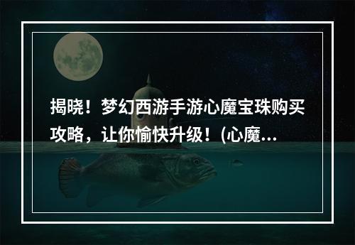 揭晓！梦幻西游手游心魔宝珠购买攻略，让你愉快升级！(心魔宝珠等级攻略，快速提升游戏体验！)