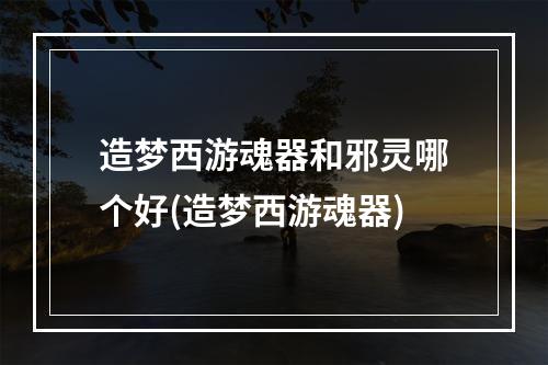 造梦西游魂器和邪灵哪个好(造梦西游魂器)