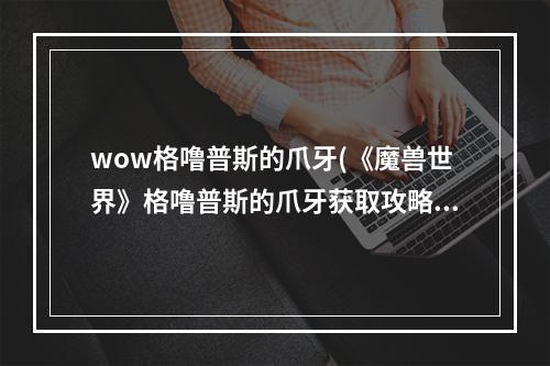 wow格噜普斯的爪牙(《魔兽世界》格噜普斯的爪牙获取攻略 如何获得格噜)