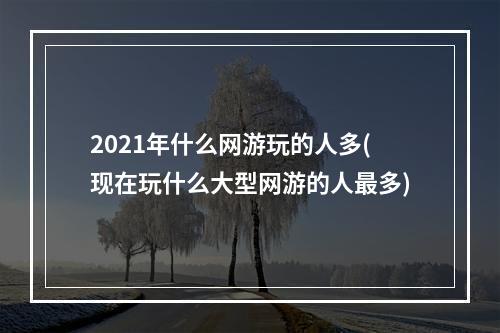 2021年什么网游玩的人多(现在玩什么大型网游的人最多)