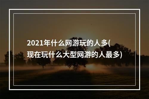 2021年什么网游玩的人多(现在玩什么大型网游的人最多)