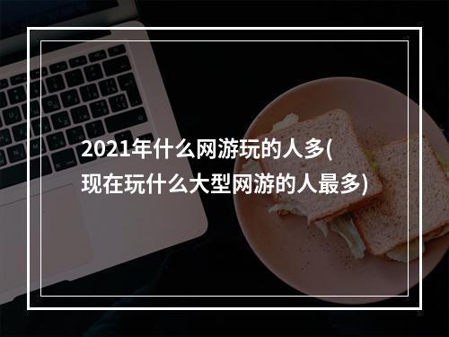 2021年什么网游玩的人多(现在玩什么大型网游的人最多)