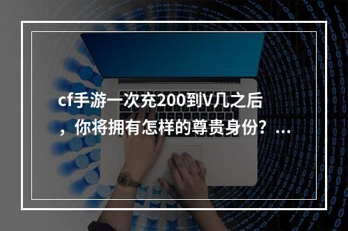 cf手游一次充200到V几之后，你将拥有怎样的尊贵身份？（2享受V身份的10大特权）(享受V身份的10大特权）)