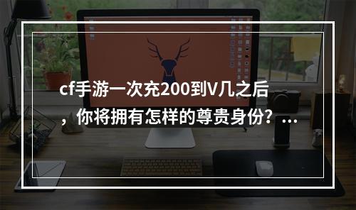 cf手游一次充200到V几之后，你将拥有怎样的尊贵身份？（2享受V身份的10大特权）(享受V身份的10大特权）)