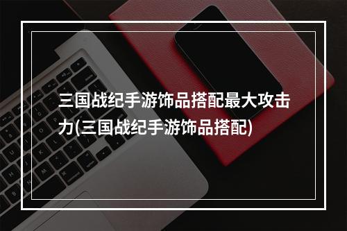 三国战纪手游饰品搭配最大攻击力(三国战纪手游饰品搭配)