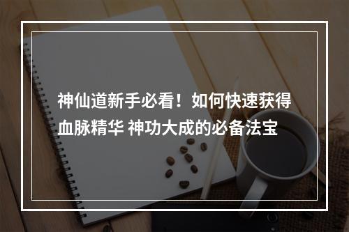 神仙道新手必看！如何快速获得血脉精华 神功大成的必备法宝