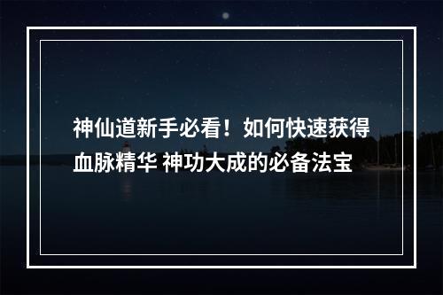 神仙道新手必看！如何快速获得血脉精华 神功大成的必备法宝