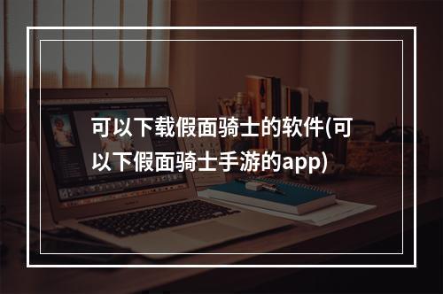 可以下载假面骑士的软件(可以下假面骑士手游的app)