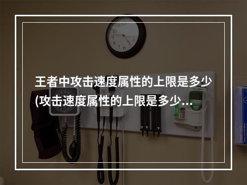 王者中攻击速度属性的上限是多少(攻击速度属性的上限是多少王者荣耀夫子的试炼答题答案)