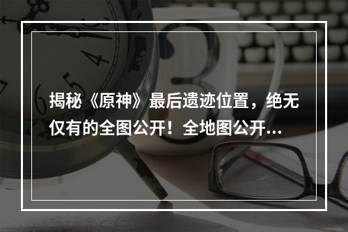 揭秘《原神》最后遗迹位置，绝无仅有的全图公开！全地图公开、揭秘奥秘())