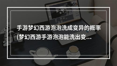 手游梦幻西游泡泡洗成变异的概率(梦幻西游手游泡泡能洗出变异吗)