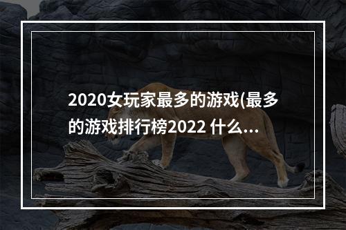 2020女玩家最多的游戏(最多的游戏排行榜2022 什么游戏女性玩家最多 机)