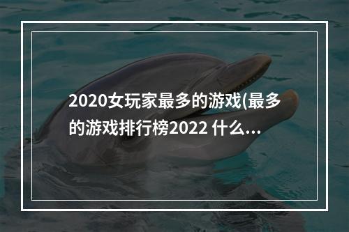 2020女玩家最多的游戏(最多的游戏排行榜2022 什么游戏女性玩家最多 机)