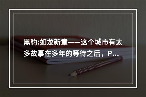 黑豹:如龙新章——这个城市有太多故事在多年的等待之后，PSP版《黑豹:如龙新章》终于与玩家见面了。作为一款充满故事和情感的动作冒险游戏，《黑豹:如龙新章》绝对能