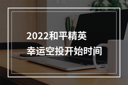 2022和平精英幸运空投开始时间