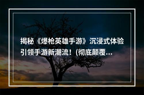 揭秘《爆枪英雄手游》沉浸式体验引领手游新潮流！(彻底颠覆传统射击游戏，《爆枪英雄手游》带你体验超现实战斗！)