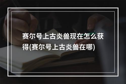 赛尔号上古炎兽现在怎么获得(赛尔号上古炎兽在哪)