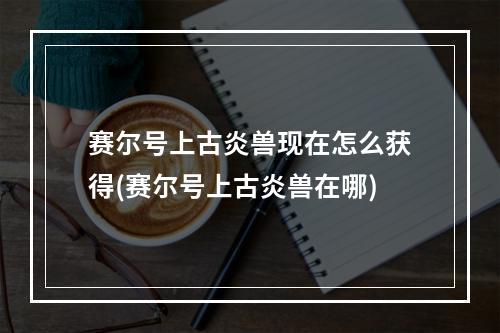 赛尔号上古炎兽现在怎么获得(赛尔号上古炎兽在哪)