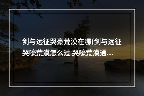 剑与远征哭豪荒漠在哪(剑与远征哭嚎荒漠怎么过 哭嚎荒漠通关路线攻略)