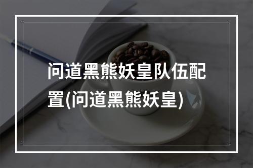 问道黑熊妖皇队伍配置(问道黑熊妖皇)