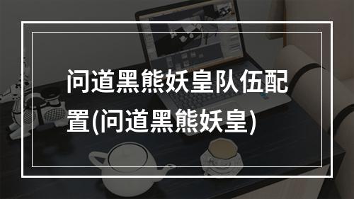 问道黑熊妖皇队伍配置(问道黑熊妖皇)