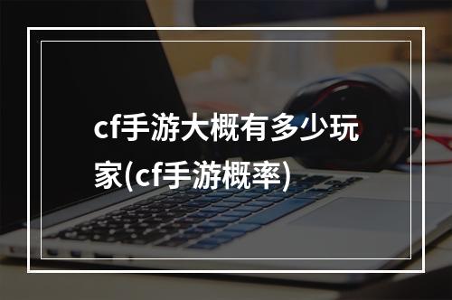 cf手游大概有多少玩家(cf手游概率)