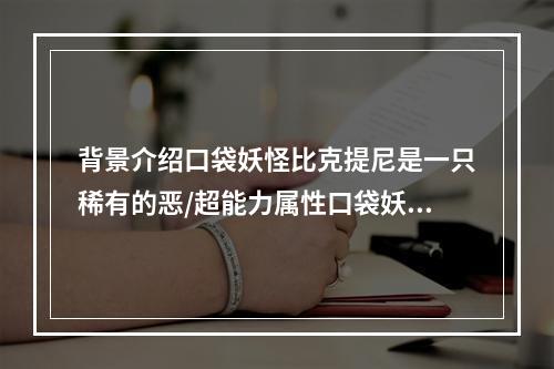 背景介绍口袋妖怪比克提尼是一只稀有的恶/超能力属性口袋妖怪，在每个人从卵孵化出来时，会自带着一个已乘好的头盔，显然让人感到非常的神秘。比克提尼的威力是相当强劲的