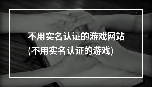 不用实名认证的游戏网站(不用实名认证的游戏)