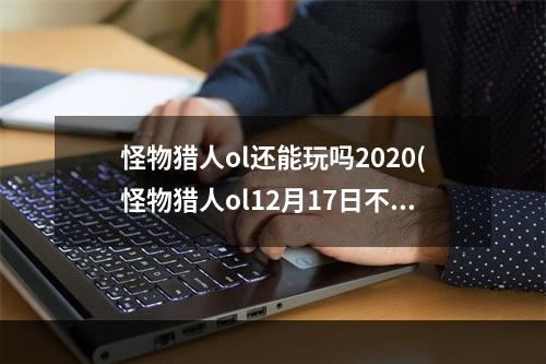 怪物猎人ol还能玩吗2020(怪物猎人ol12月17日不限号测试开启 公测预创建活捏脸)