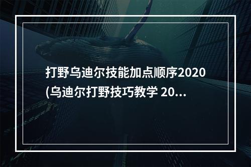 打野乌迪尔技能加点顺序2020(乌迪尔打野技巧教学 2021乌迪尔技能加点顺序推荐  )