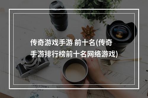 传奇游戏手游 前十名(传奇手游排行榜前十名网络游戏)