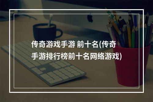 传奇游戏手游 前十名(传奇手游排行榜前十名网络游戏)