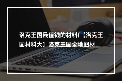 洛克王国最值钱的材料(【洛克王国材料大】洛克王国全地图材料图文解析 洛克)