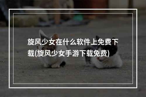 旋风少女在什么软件上免费下载(旋风少女手游下载免费)