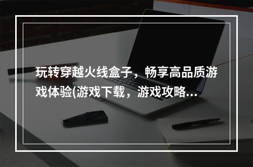 玩转穿越火线盒子，畅享高品质游戏体验(游戏下载，游戏攻略)(盒子里的全新世界，进入cf游戏的奇妙之旅(游戏玩法，游戏社区))