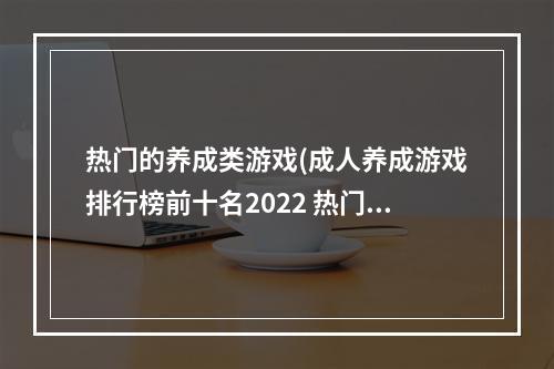 热门的养成类游戏(成人养成游戏排行榜前十名2022 热门成长养成类游戏有)