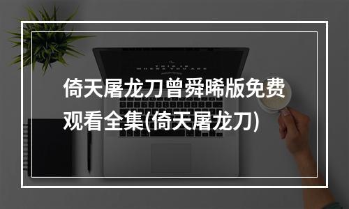 倚天屠龙刀曾舜晞版免费观看全集(倚天屠龙刀)