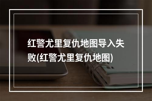 红警尤里复仇地图导入失败(红警尤里复仇地图)