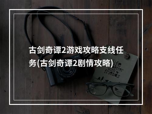 古剑奇谭2游戏攻略支线任务(古剑奇谭2剧情攻略)