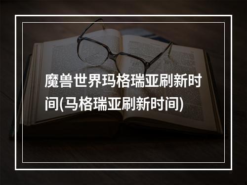 魔兽世界玛格瑞亚刷新时间(马格瑞亚刷新时间)