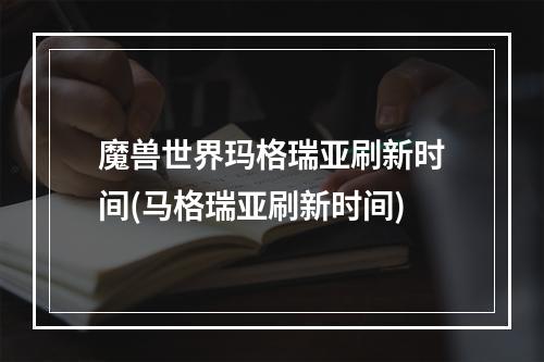 魔兽世界玛格瑞亚刷新时间(马格瑞亚刷新时间)