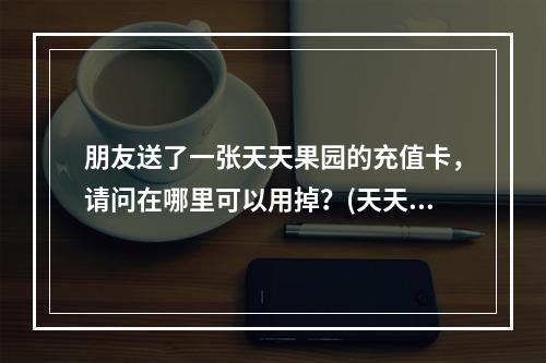 朋友送了一张天天果园的充值卡，请问在哪里可以用掉？(天天果园官网)