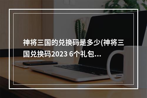 神将三国的兑换码是多少(神将三国兑换码2023 6个礼包码最新)