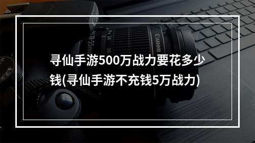 寻仙手游500万战力要花多少钱(寻仙手游不充钱5万战力)