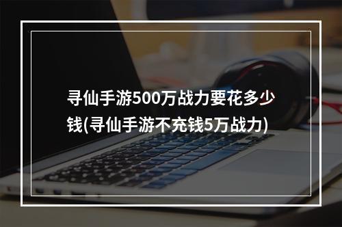 寻仙手游500万战力要花多少钱(寻仙手游不充钱5万战力)