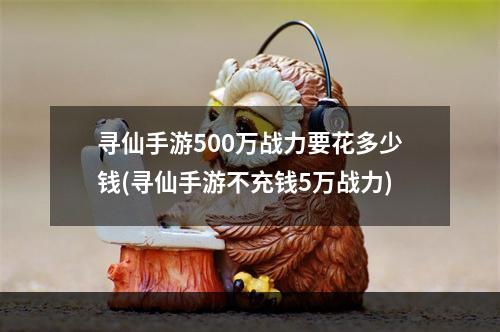 寻仙手游500万战力要花多少钱(寻仙手游不充钱5万战力)