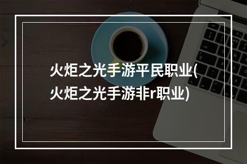 火炬之光手游平民职业(火炬之光手游非r职业)