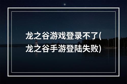 龙之谷游戏登录不了(龙之谷手游登陆失败)