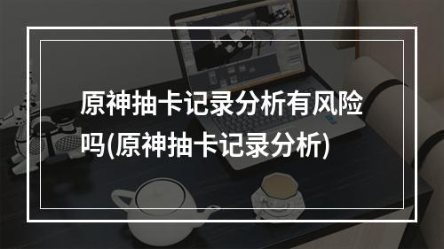 原神抽卡记录分析有风险吗(原神抽卡记录分析)