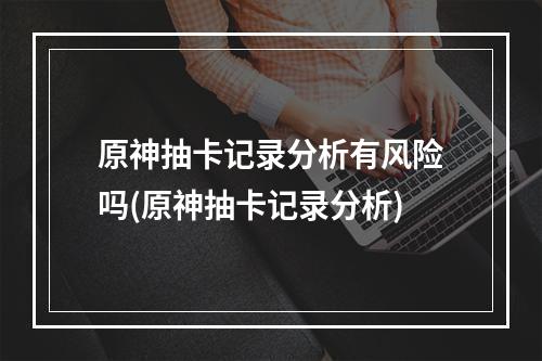 原神抽卡记录分析有风险吗(原神抽卡记录分析)